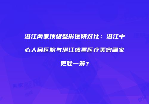 湛江两家顶级整形医院对比：湛江中心人民医院与湛江盛熹医疗美容哪家更胜一筹？