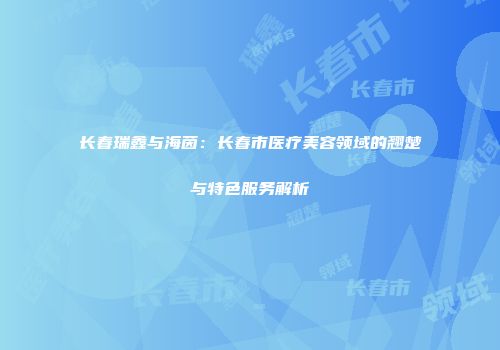 长春瑞鑫与海茵：长春市医疗美容领域的翘楚与特色服务解析