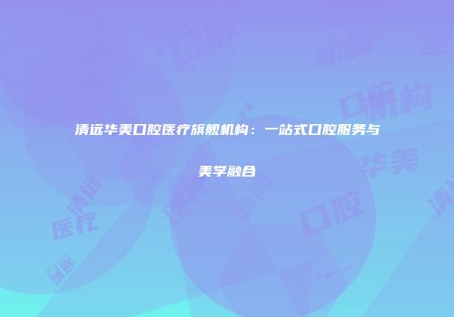 清远华美口腔医疗旗舰机构：一站式口腔服务与美学融合
