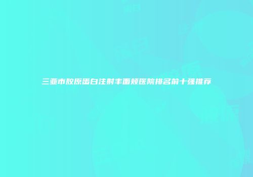 三亚市胶原蛋白注射丰面颊医院排名前十强推荐