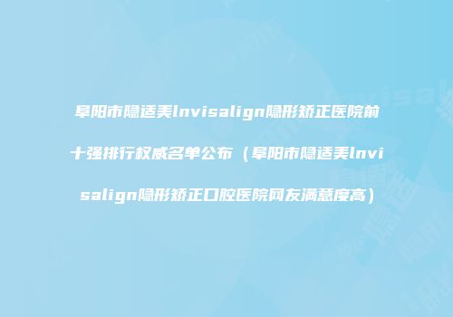 阜阳市隐适美lnvisalign隐形矫正医院前十强排行权威名单公布（阜阳市隐适美lnvisalign隐形矫正口腔医院网友满意度高）