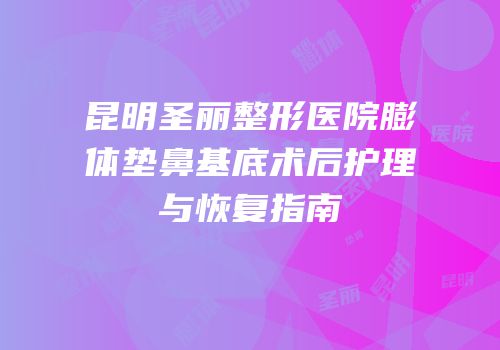 昆明圣丽整形医院膨体垫鼻基底术后护理与恢复指南
