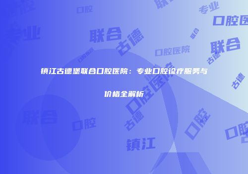 镇江古德堡联合口腔医院：专业口腔诊疗服务与价格全解析