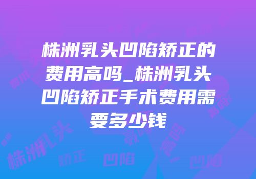 株洲乳头凹陷矫正的费用高吗_株洲乳头凹陷矫正手术费用需要多少钱