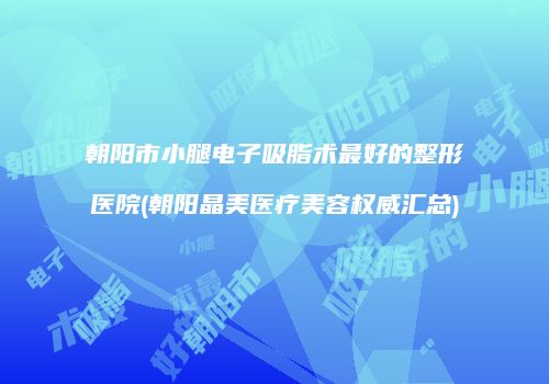 朝阳市小腿电子吸脂术最好的整形医院(朝阳晶美医疗美容权威汇总)