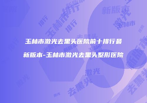 玉林市激光去黑头医院前十排行最新版本-玉林市激光去黑头整形医院