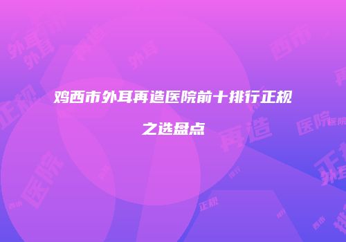 鸡西市外耳再造医院前十排行正规之选盘点