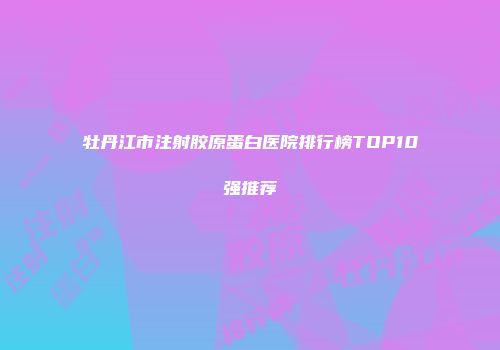 牡丹江市注射胶原蛋白医院排行榜TOP10强推荐