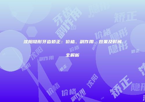 沈阳隐形牙齿矫正：价格、副作用、效果及时间全解析
