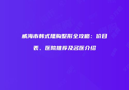威海市韩式隆胸整形全攻略：价目表、医院推荐及名医介绍