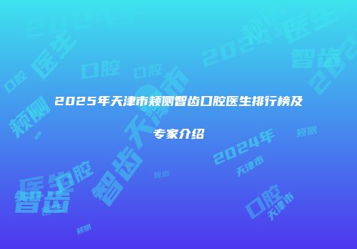 2025年天津市颊侧智齿口腔医生排行榜及专家介绍