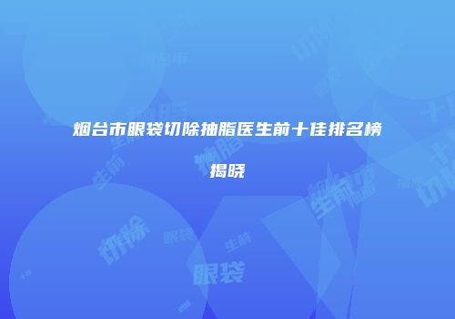 烟台市眼袋切除抽脂医生前十佳排名榜揭晓