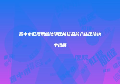 晋中市肛提肌缝缩阴医院排名前八佳医院榜单揭晓