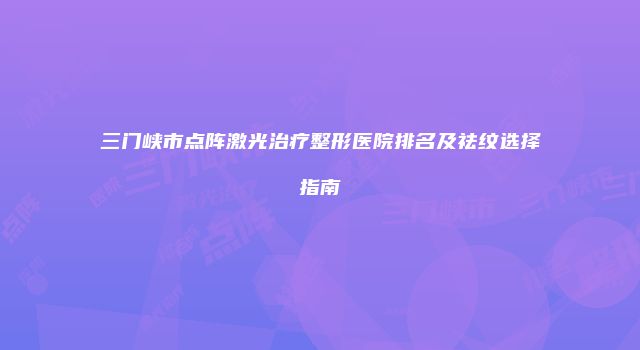 三门峡市点阵激光治疗整形医院排名及祛纹选择指南