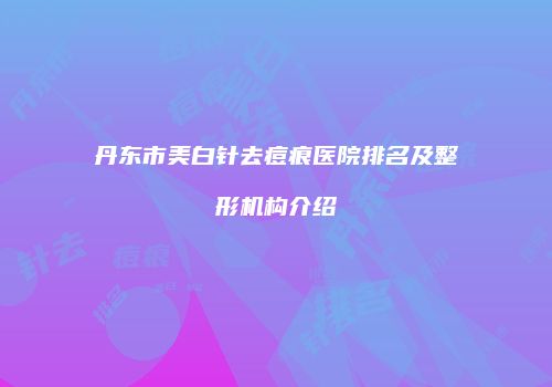 丹东市美白针去痘痕医院排名及整形机构介绍