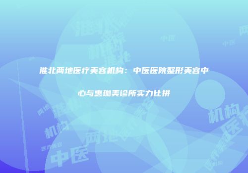 淮北两地医疗美容机构：中医医院整形美容中心与惠珈美诊所实力比拼