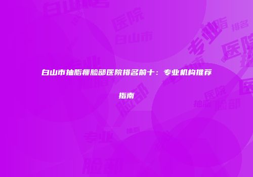 白山市抽脂瘦脸部医院排名前十：专业机构推荐指南