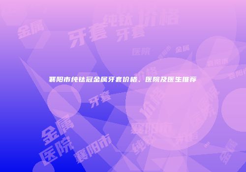 襄阳市纯钛冠金属牙套价格、医院及医生推荐