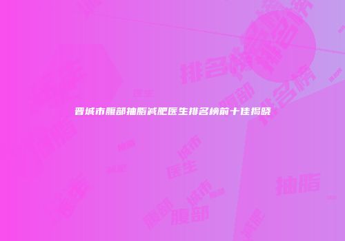 晋城市腹部抽脂减肥医生排名榜前十佳揭晓