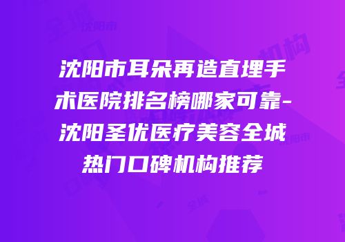 沈阳市耳朵再造直埋手术医院排名榜哪家可靠-沈阳圣优医疗美容全城热门口碑机构推荐