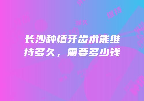 长沙种植牙齿术能维持多久，需要多少钱