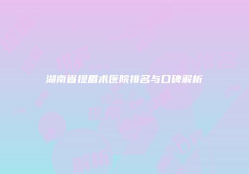 湖南省提眉术医院排名与口碑解析