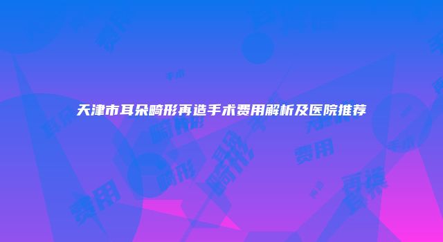 天津市耳朵畸形再造手术费用解析及医院推荐