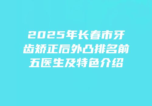 2025年长春市牙齿矫正后外凸排名前五医生及特色介绍