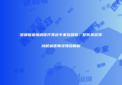 深圳璧丽维纳医疗美容专家张晓敏：整形美容领域权威医师及项目解析