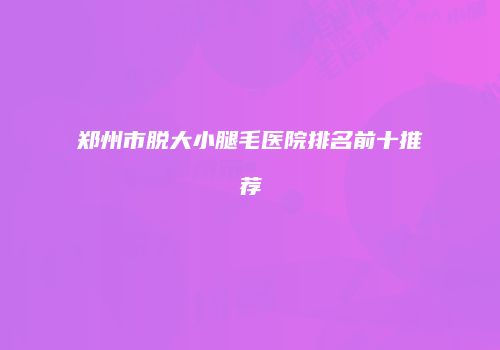 郑州市脱大小腿毛医院排名前十推荐