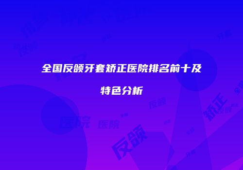 全国反颌牙套矫正医院排名前十及特色分析