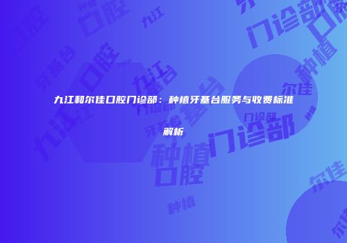 九江和尔佳口腔门诊部：种植牙基台服务与收费标准解析