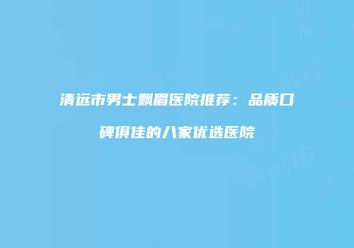 清远市男士飘眉医院推荐：品质口碑俱佳的八家优选医院