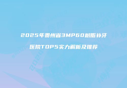 2025年贵州省3MP60树脂补牙医院TOP5实力解析及推荐