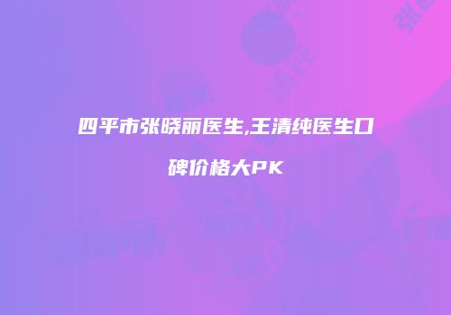四平市张晓丽医生,王清纯医生口碑价格大PK