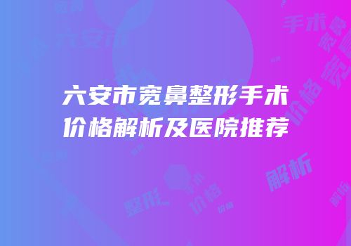 六安市宽鼻整形手术价格解析及医院推荐