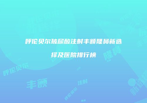 呼伦贝尔玻尿酸注射丰额隆鼻新选择及医院排行榜