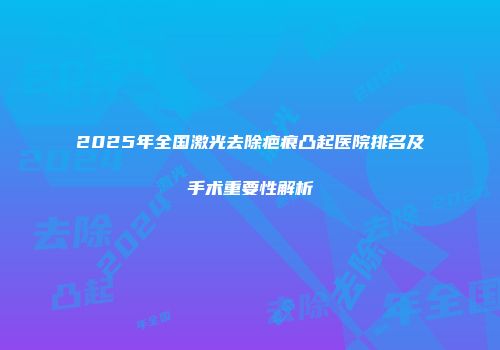 2025年全国激光去除疤痕凸起医院排名及手术重要性解析