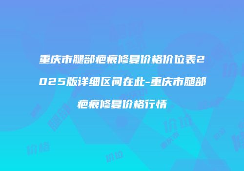 重庆市腿部疤痕修复价格价位表2025版详细区间在此-重庆市腿部疤痕修复价格行情