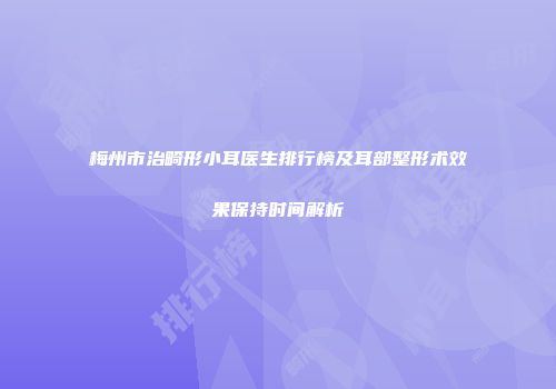 梅州市治畸形小耳医生排行榜及耳部整形术效果保持时间解析
