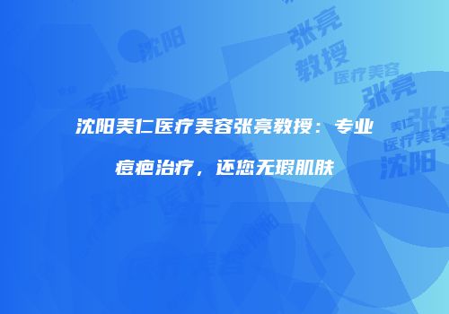 沈阳美仁医疗美容张亮教授：专业痘疤治疗，还您无瑕肌肤
