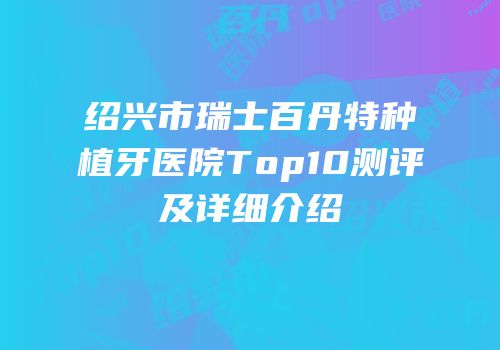 绍兴市瑞士百丹特种植牙医院Top10测评及详细介绍