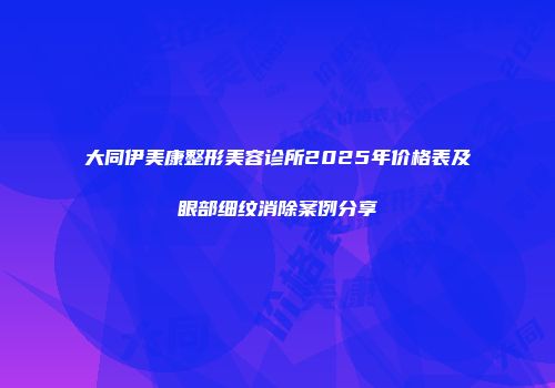 大同伊美康整形美容诊所2025年价格表及眼部细纹消除案例分享