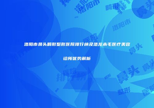 洛阳市鼻头畸形整形医院排行榜及洛龙未毛医疗美容诊所优势解析