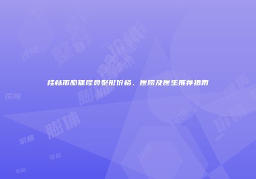 桂林市膨体隆鼻整形价格、医院及医生推荐指南