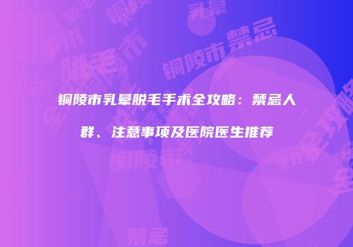 铜陵市乳晕脱毛手术全攻略：禁忌人群、注意事项及医院医生推荐
