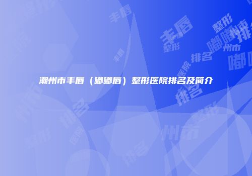潮州市丰唇（嘟嘟唇）整形医院排名及简介