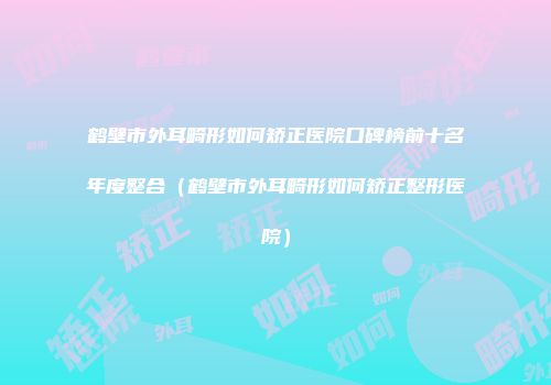 鹤壁市外耳畸形如何矫正医院口碑榜前十名年度整合（鹤壁市外耳畸形如何矫正整形医院）