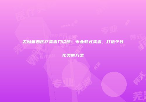 芜湖雅茹医疗美容门诊部：专业韩式美容，打造个性化美丽方案