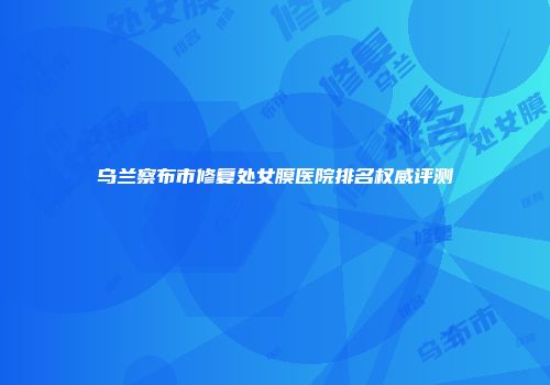 乌兰察布市修复处女膜医院排名权威评测